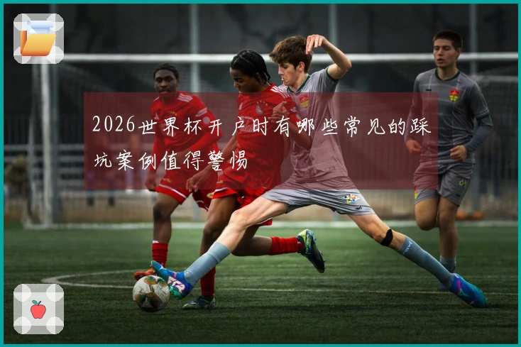 2026世界杯开户时有哪些常见的踩坑案例值得警惕